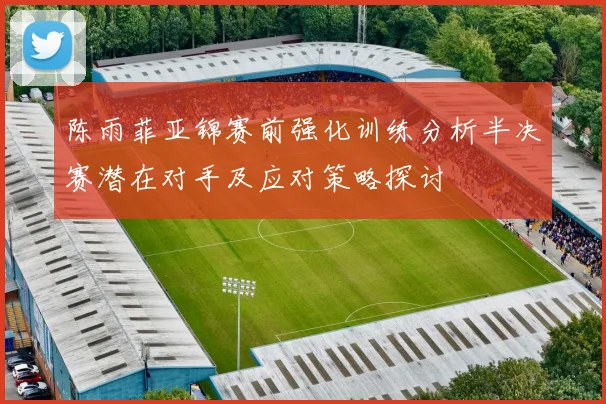 陈雨菲亚锦赛前强化训练分析半决赛潜在对手及应对策略探讨